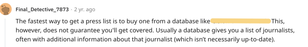 The fastest way to get a press list is to buy one from a database like Cision or MuckRack. This, however, does not guarantee you'll get covered. Usually a database gives you a list of journalists, often with additional information about that journalist (which isn’t necessarily up-to-date).